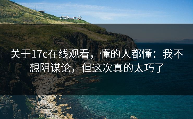 关于17c在线观看，懂的人都懂：我不想阴谋论，但这次真的太巧了