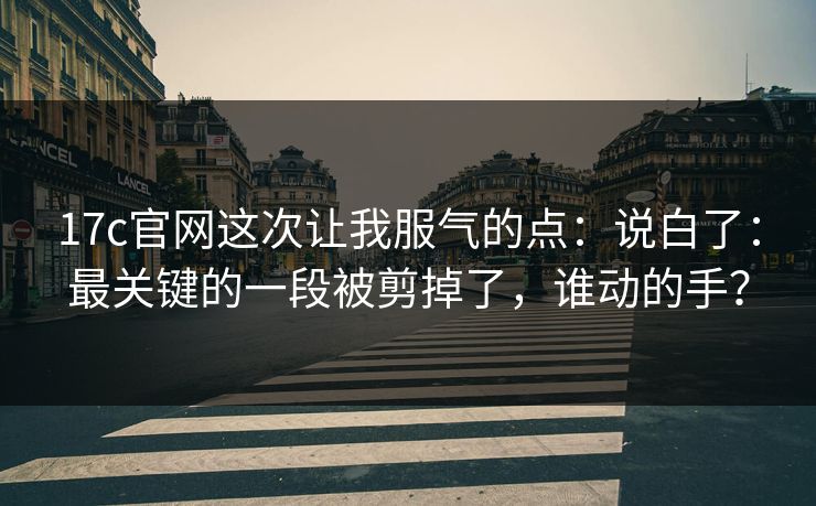 17c官网这次让我服气的点：说白了：最关键的一段被剪掉了，谁动的手？