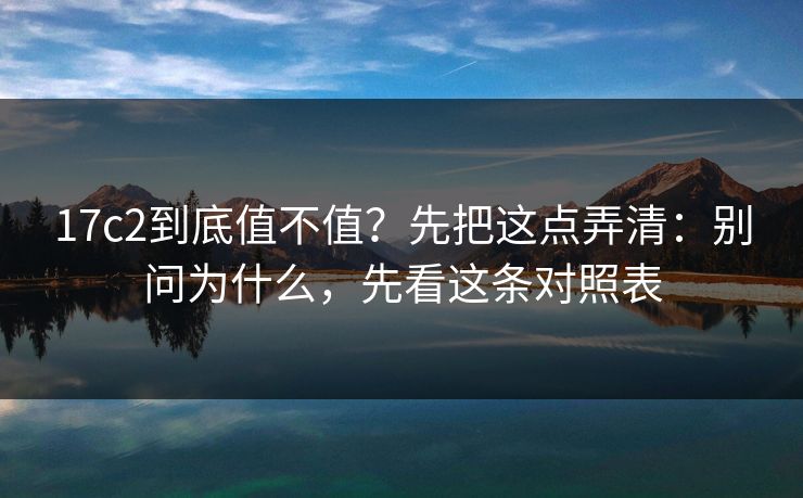 17c2到底值不值？先把这点弄清：别问为什么，先看这条对照表
