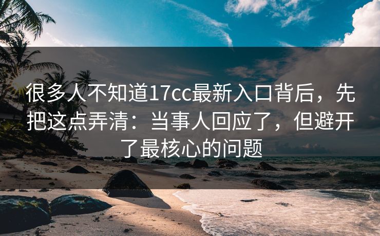 很多人不知道17cc最新入口背后，先把这点弄清：当事人回应了，但避开了最核心的问题