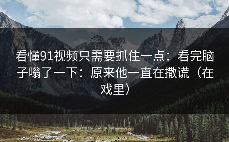 看懂91视频只需要抓住一点：看完脑子嗡了一下：原来他一直在撒谎（在戏里）