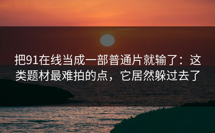 把91在线当成一部普通片就输了：这类题材最难拍的点，它居然躲过去了