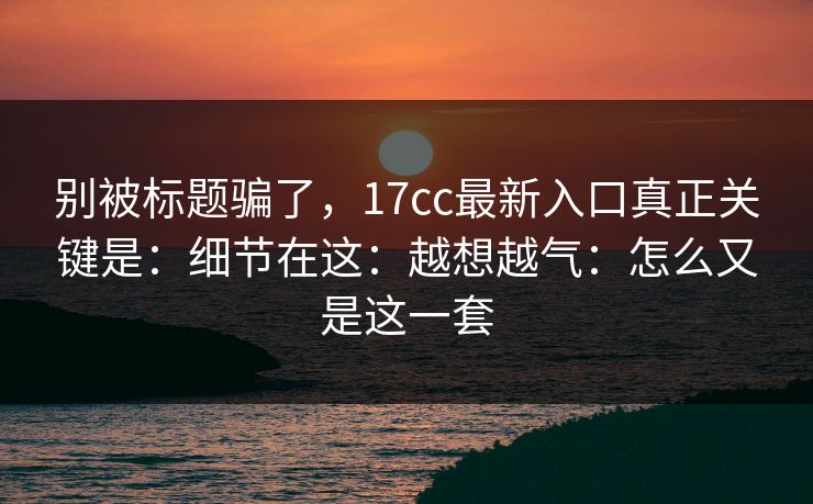 别被标题骗了，17cc最新入口真正关键是：细节在这：越想越气：怎么又是这一套