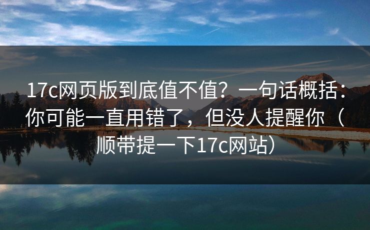 17c网页版到底值不值？一句话概括：你可能一直用错了，但没人提醒你（顺带提一下17c网站）