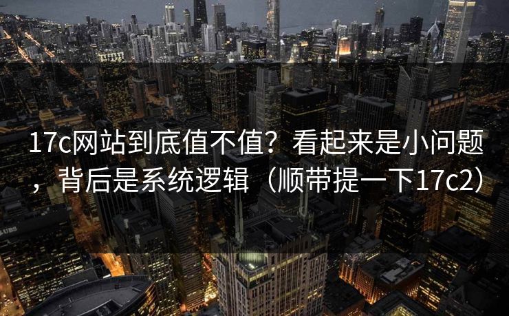 17c网站到底值不值？看起来是小问题，背后是系统逻辑（顺带提一下17c2）