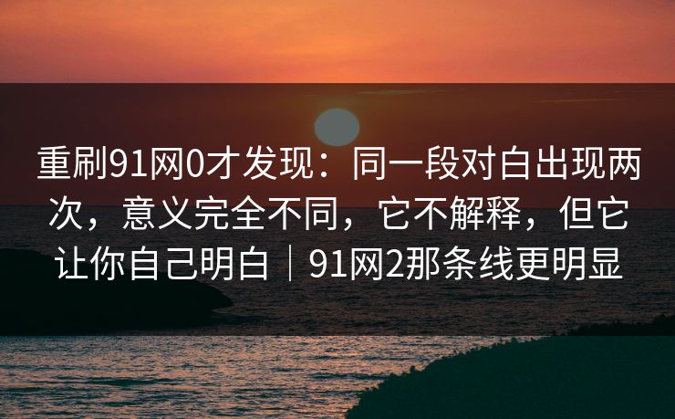 重刷91网0才发现：同一段对白出现两次，意义完全不同，它不解释，但它让你自己明白｜91网2那条线更明显