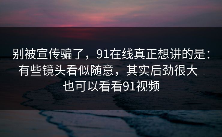 别被宣传骗了，91在线真正想讲的是：有些镜头看似随意，其实后劲很大｜也可以看看91视频