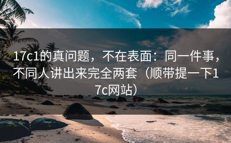17c1的真问题，不在表面：同一件事，不同人讲出来完全两套（顺带提一下17c网站）