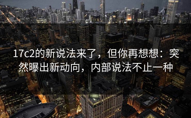 17c2的新说法来了，但你再想想：突然曝出新动向，内部说法不止一种