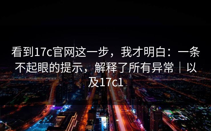 看到17c官网这一步，我才明白：一条不起眼的提示，解释了所有异常｜以及17c1