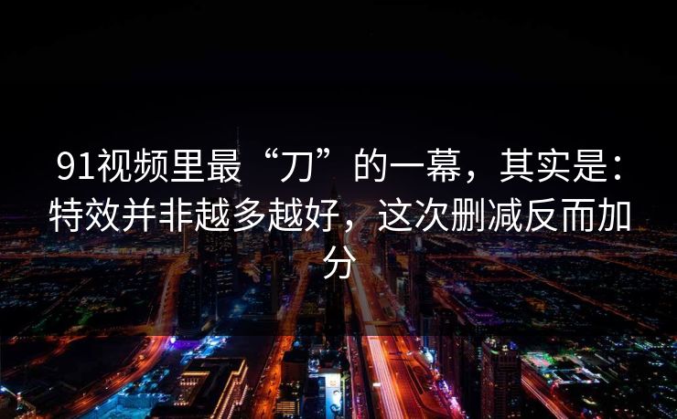 91视频里最“刀”的一幕，其实是：特效并非越多越好，这次删减反而加分