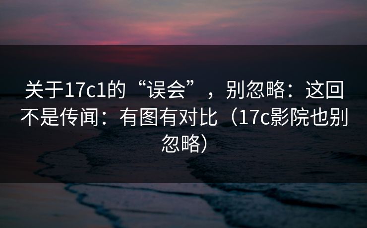 关于17c1的“误会”，别忽略：这回不是传闻：有图有对比（17c影院也别忽略）