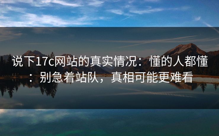 说下17c网站的真实情况：懂的人都懂：别急着站队，真相可能更难看
