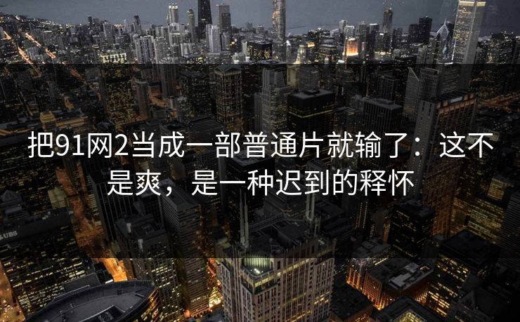 把91网2当成一部普通片就输了：这不是爽，是一种迟到的释怀