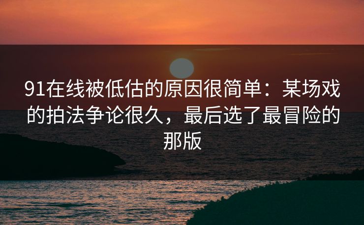 91在线被低估的原因很简单：某场戏的拍法争论很久，最后选了最冒险的那版