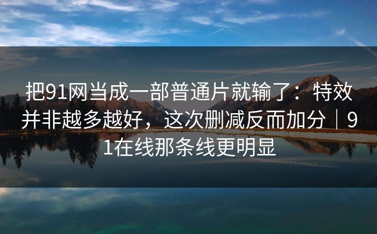 把91网当成一部普通片就输了：特效并非越多越好，这次删减反而加分｜91在线那条线更明显