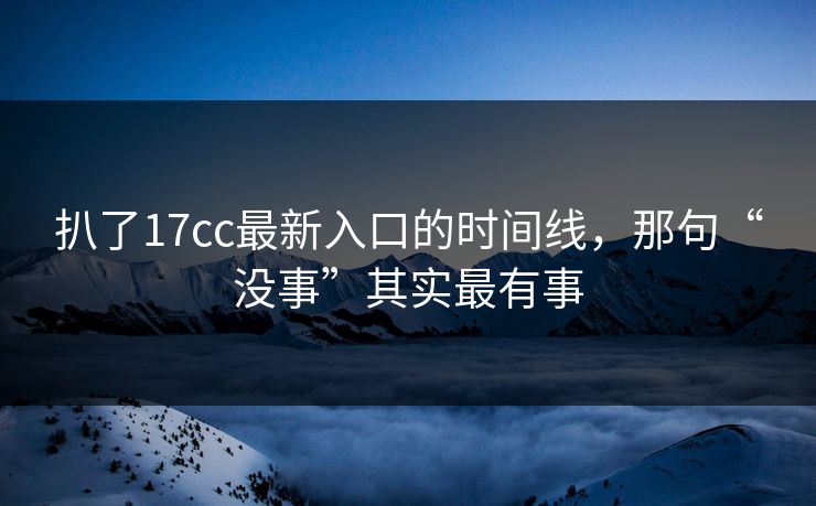 扒了17cc最新入口的时间线，那句“没事”其实最有事