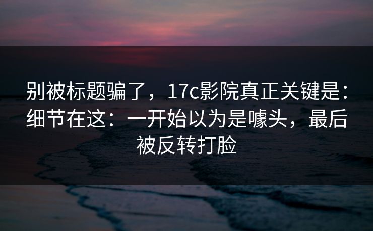 别被标题骗了,17c影院真正关键是:细节在这:一开始以为是噱头,最后被反转打脸 别被标题骗了,17c影院真正关键是:细节在这:一开始以为是噱头,最后被反转打脸
