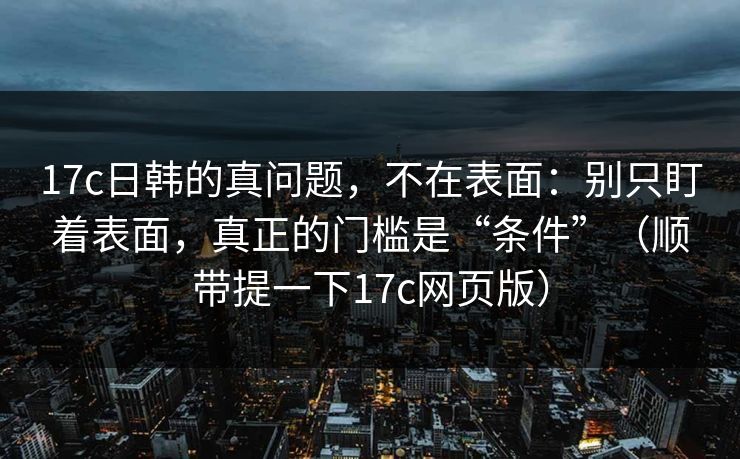 17c日韩的真问题，不在表面：别只盯着表面，真正的门槛是“条件”（顺带提一下17c网页版）