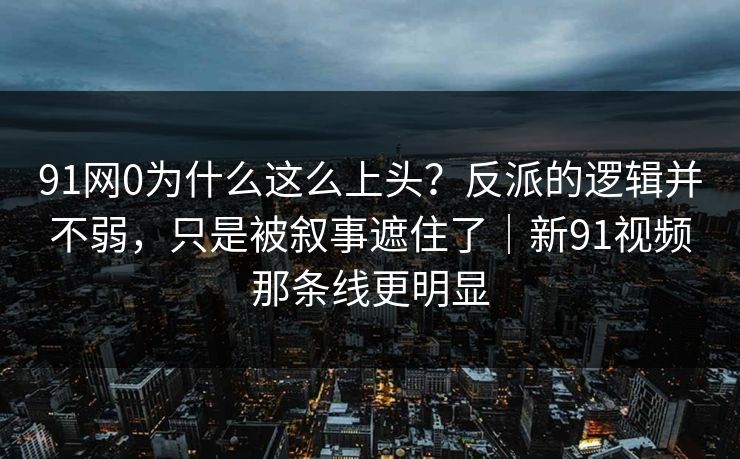 91网0为什么这么上头？反派的逻辑并不弱，只是被叙事遮住了｜新91视频那条线更明显