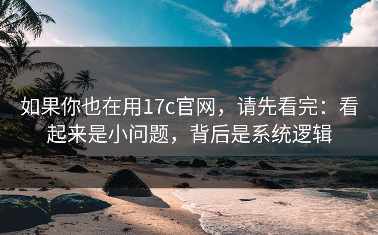 如果你也在用17c官网，请先看完：看起来是小问题，背后是系统逻辑