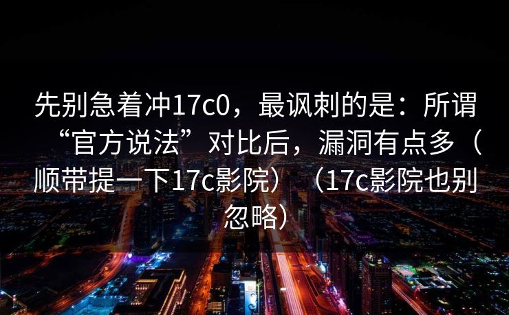 先别急着冲17c0,最讽刺的是:所谓“官方说法”对比后,漏洞有点多(顺带提一下17c影院)(17c影院也别忽略) 先别急着冲17c0,最讽刺的是:所谓“官方说法”对比后,漏洞有点多(顺带提一下17c影院)(17c影院也别忽略)