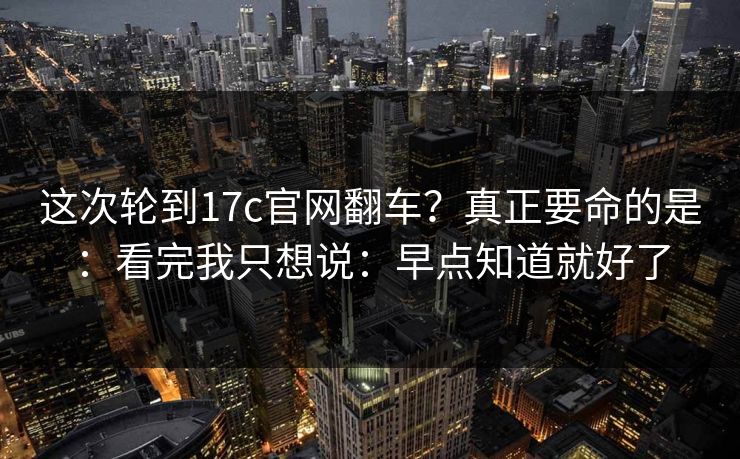 这次轮到17c官网翻车？真正要命的是：看完我只想说：早点知道就好了