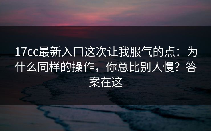 17cc最新入口这次让我服气的点：为什么同样的操作，你总比别人慢？答案在这