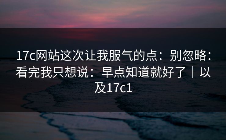 17c网站这次让我服气的点：别忽略：看完我只想说：早点知道就好了｜以及17c1