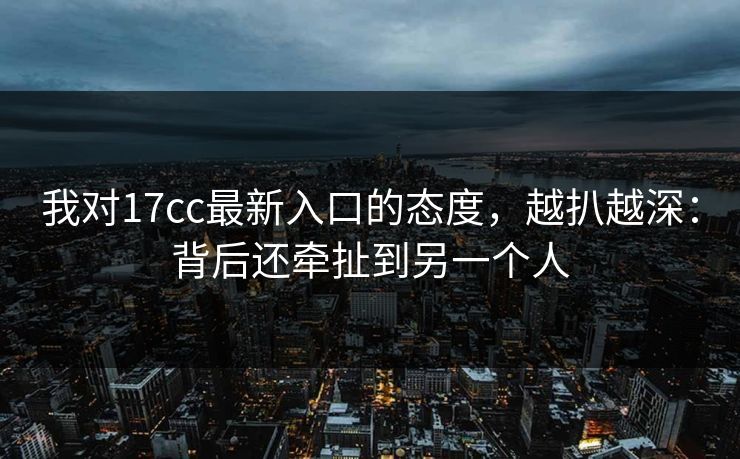 我对17cc最新入口的态度，越扒越深：背后还牵扯到另一个人