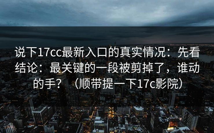 说下17cc最新入口的真实情况：先看结论：最关键的一段被剪掉了，谁动的手？（顺带提一下17c影院）