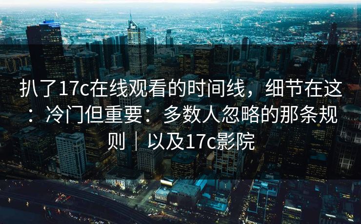 扒了17c在线观看的时间线，细节在这：冷门但重要：多数人忽略的那条规则｜以及17c影院
