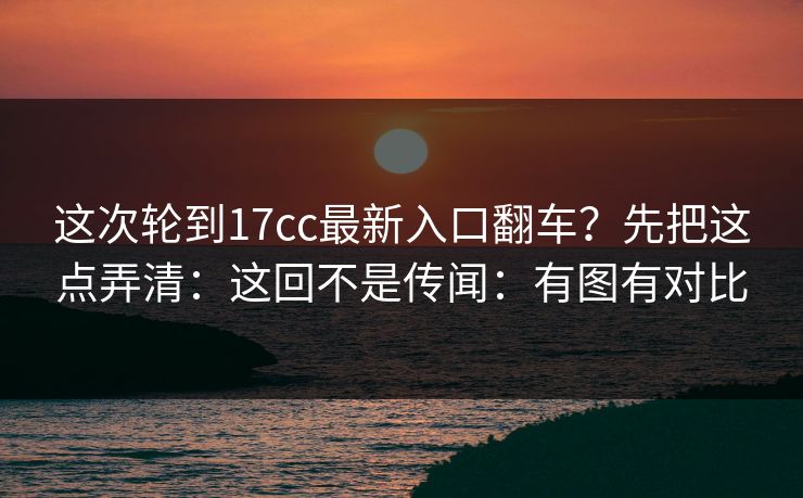 这次轮到17cc最新入口翻车？先把这点弄清：这回不是传闻：有图有对比