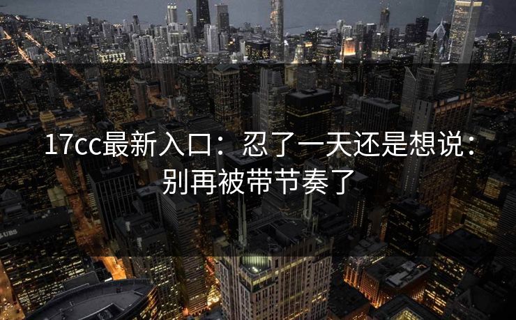 17cc最新入口：忍了一天还是想说：别再被带节奏了