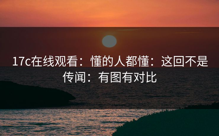 17c在线观看：懂的人都懂：这回不是传闻：有图有对比