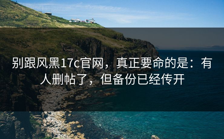 别跟风黑17c官网，真正要命的是：有人删帖了，但备份已经传开