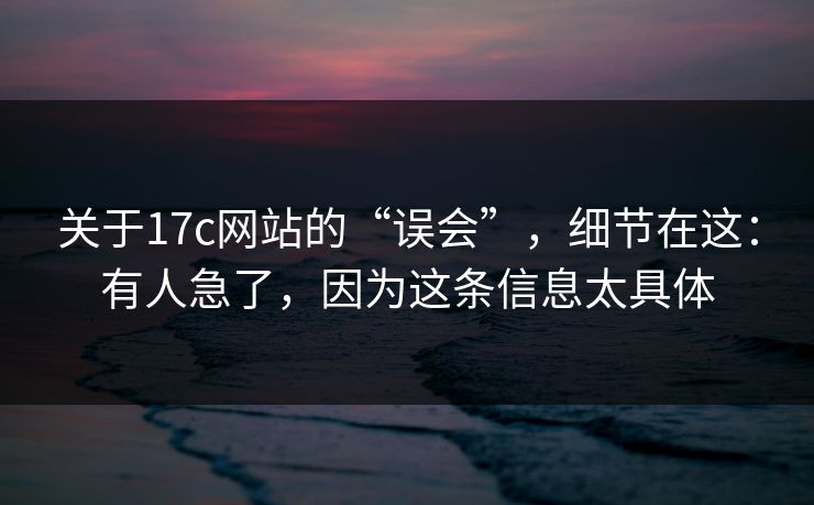 关于17c网站的“误会”，细节在这：有人急了，因为这条信息太具体