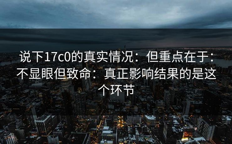 说下17c0的真实情况：但重点在于：不显眼但致命：真正影响结果的是这个环节