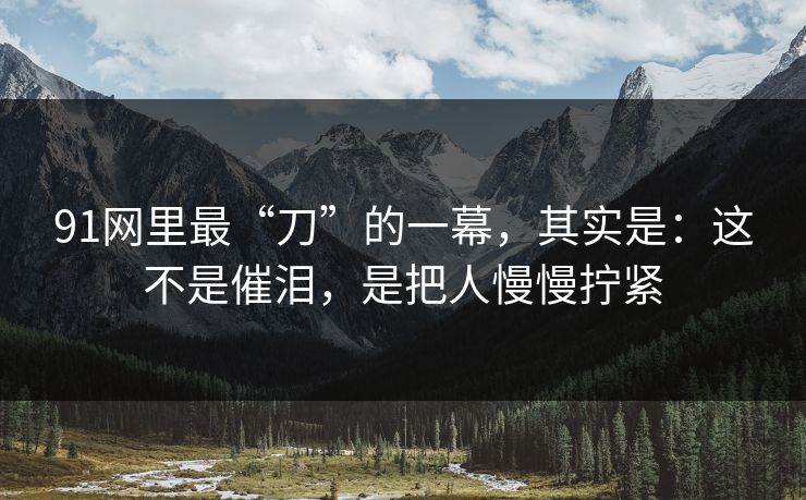 91网里最“刀”的一幕，其实是：这不是催泪，是把人慢慢拧紧