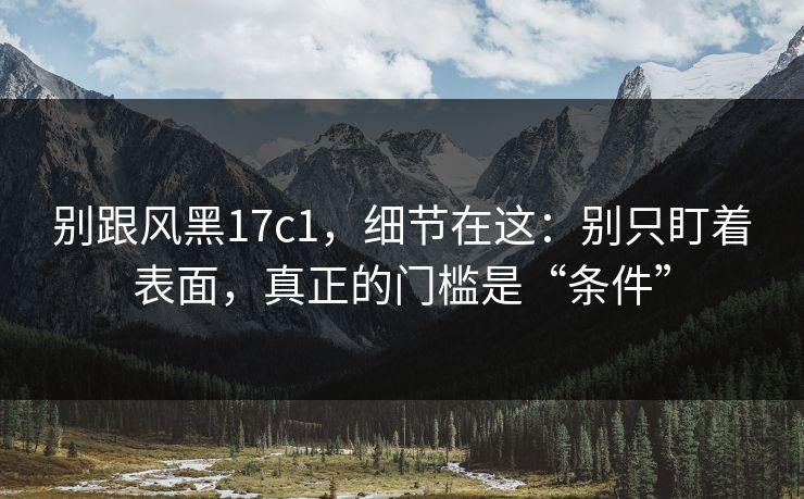 别跟风黑17c1，细节在这：别只盯着表面，真正的门槛是“条件”