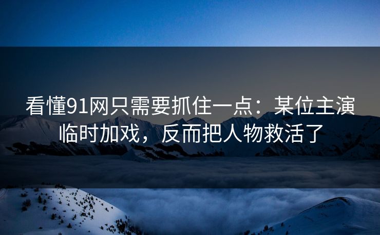 看懂91网只需要抓住一点：某位主演临时加戏，反而把人物救活了