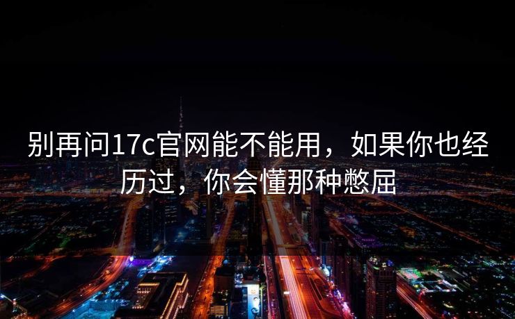 别再问17c官网能不能用，如果你也经历过，你会懂那种憋屈