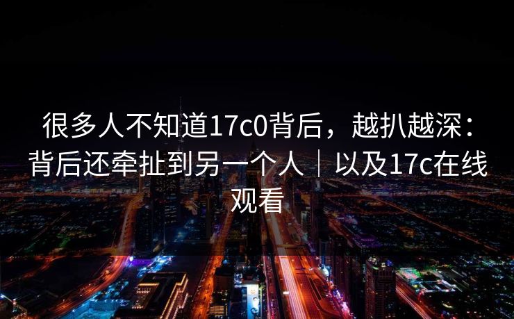 很多人不知道17c0背后，越扒越深：背后还牵扯到另一个人｜以及17c在线观看