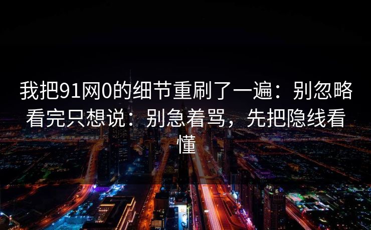 我把91网0的细节重刷了一遍：别忽略看完只想说：别急着骂，先把隐线看懂