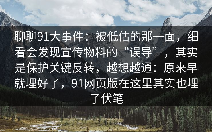 聊聊91大事件：被低估的那一面，细看会发现宣传物料的“误导”，其实是保护关键反转，越想越通：原来早就埋好了，91网页版在这里其实也埋了伏笔