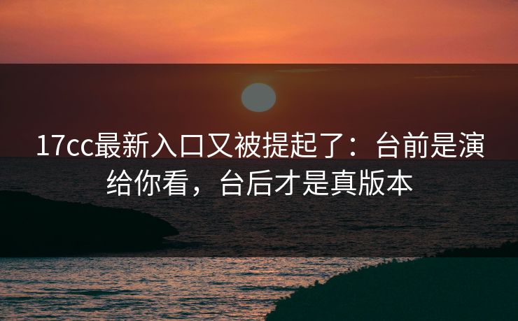 17cc最新入口又被提起了：台前是演给你看，台后才是真版本