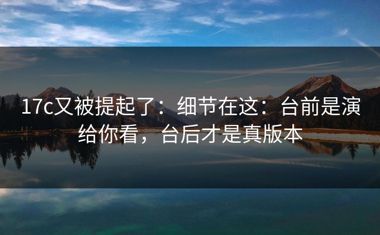 17c又被提起了：细节在这：台前是演给你看，台后才是真版本