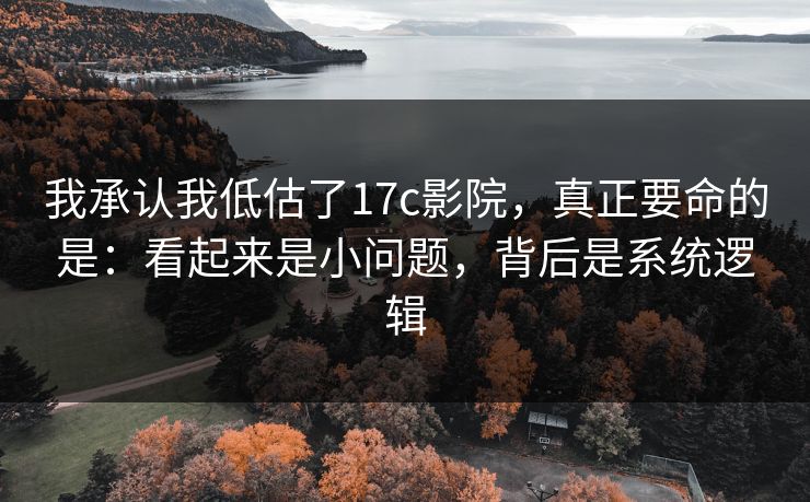 我承认我低估了17c影院，真正要命的是：看起来是小问题，背后是系统逻辑