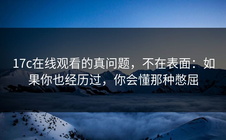 17c在线观看的真问题，不在表面：如果你也经历过，你会懂那种憋屈