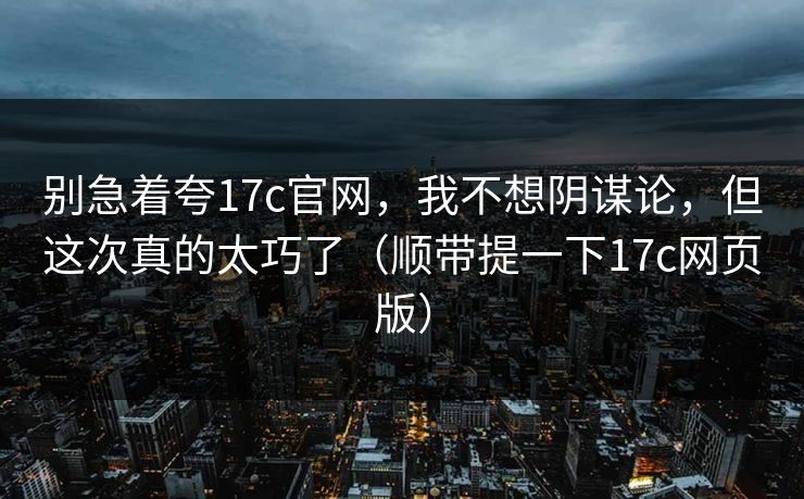 别急着夸17c官网，我不想阴谋论，但这次真的太巧了（顺带提一下17c网页版）